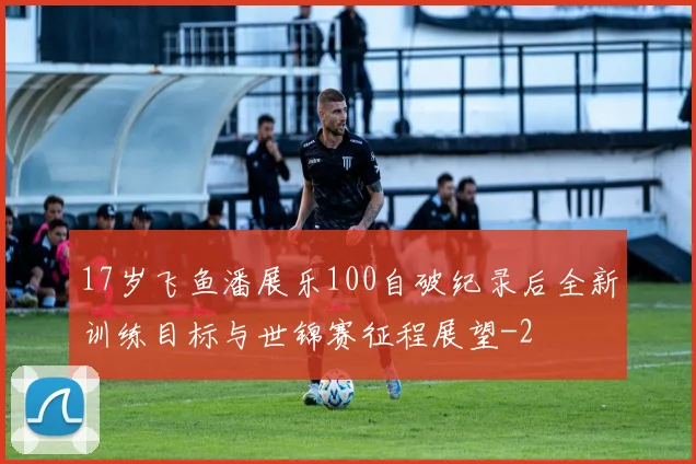 17岁飞鱼潘展乐100自破纪录后全新训练目标与世锦赛征程展望