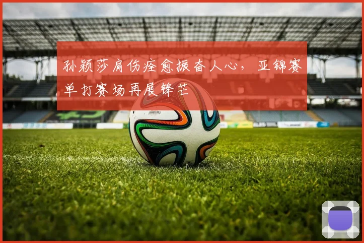 孙颖莎肩伤痊愈振奋人心，亚锦赛单打赛场再展锋芒