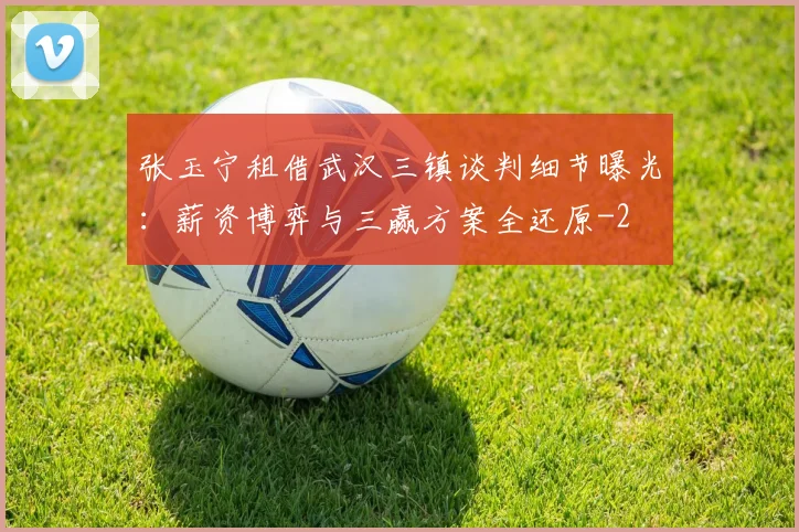 张玉宁租借武汉三镇谈判细节曝光：薪资博弈与三赢方案全还原