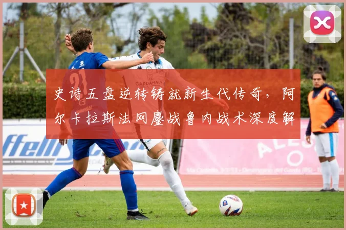 史诗五盘逆转铸就新生代传奇，阿尔卡拉斯法网鏖战鲁内战术深度解构