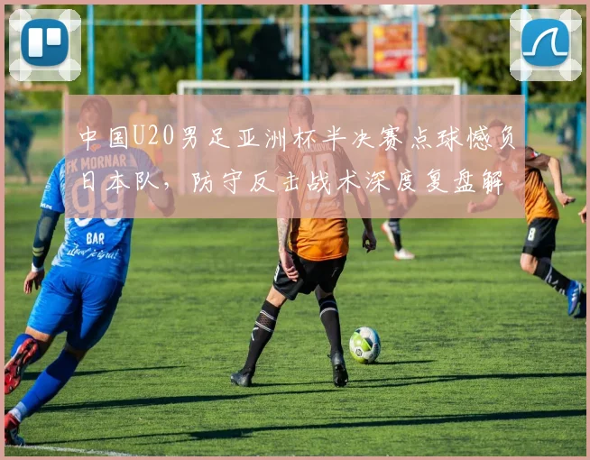 中国U20男足亚洲杯半决赛点球憾负日本队，防守反击战术深度复盘解析