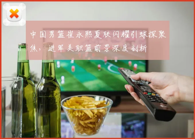 中国男篮崔永熙夏联闪耀引球探聚焦，进军美职篮前景深度剖析