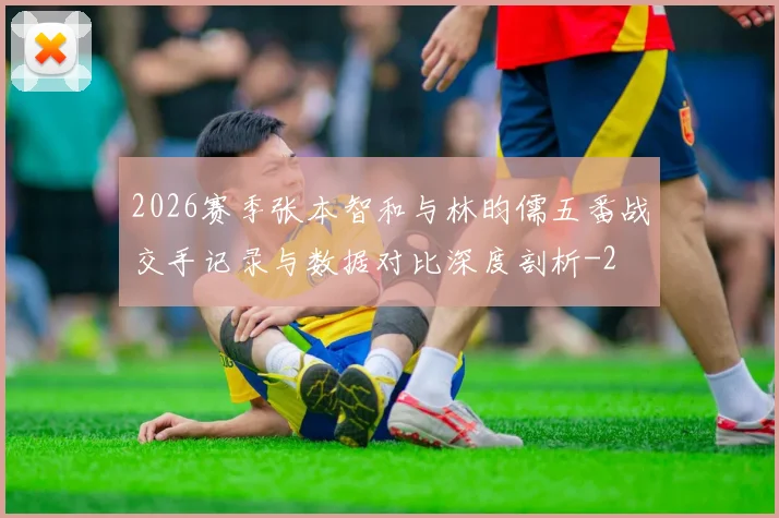2026赛季张本智和与林昀儒五番战交手记录与数据对比深度剖析