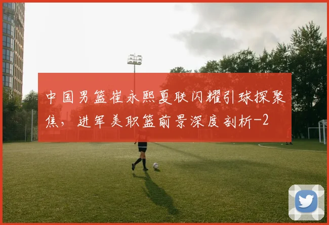 中国男篮崔永熙夏联闪耀引球探聚焦,进军美职篮前景深度剖析