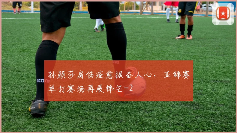 孙颖莎肩伤痊愈振奋人心,亚锦赛单打赛场再展锋芒