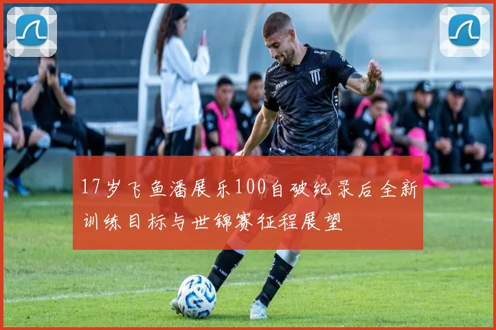 17岁飞鱼潘展乐100自破纪录后全新训练目标与世锦赛征程展望
