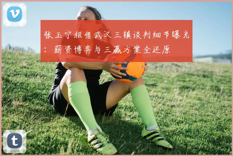 张玉宁租借武汉三镇谈判细节曝光：薪资博弈与三赢方案全还原