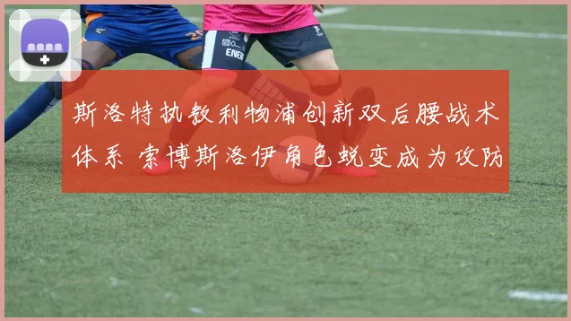 斯洛特执教利物浦创新双后腰战术体系 索博斯洛伊角色蜕变成为攻防枢纽