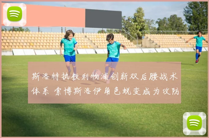 斯洛特执教利物浦创新双后腰战术体系 索博斯洛伊角色蜕变成为攻防枢纽