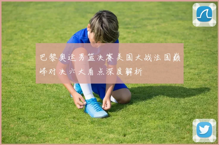 巴黎奥运男篮决赛美国大战法国巅峰对决六大看点深度解析