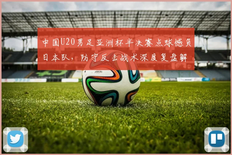 中国U20男足亚洲杯半决赛点球憾负日本队，防守反击战术深度复盘解析
