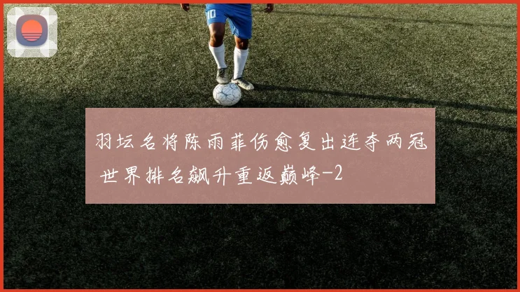 羽坛名将陈雨菲伤愈复出连夺两冠 世界排名飙升重返巅峰
