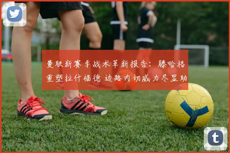 曼联新赛季战术革新报告:滕哈格重塑拉什福德 边路内切威力尽显助球队腾飞
