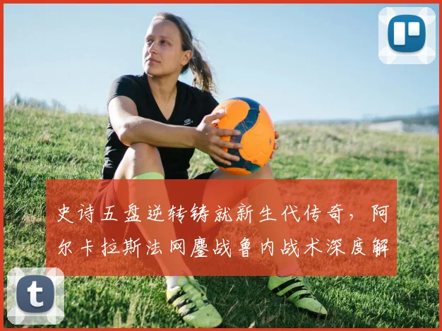 史诗五盘逆转铸就新生代传奇,阿尔卡拉斯法网鏖战鲁内战术深度解构